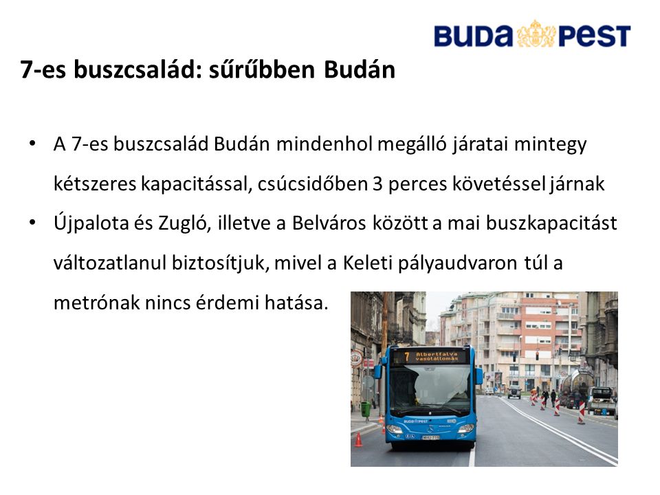 7-es buszcsalád: sűrűbben Budán • A 7-es buszcsalád Budán mindenhol megálló járatai mintegy kétszeres kapacitással, csúcsidőben 3 perces követéssel járnak • Újpalota és Zugló, illetve a Belváros között a mai buszkapacitást változatlanul biztosítjuk, mivel a Keleti pályaudvaron túl a metrónak nincs érdemi hatása.