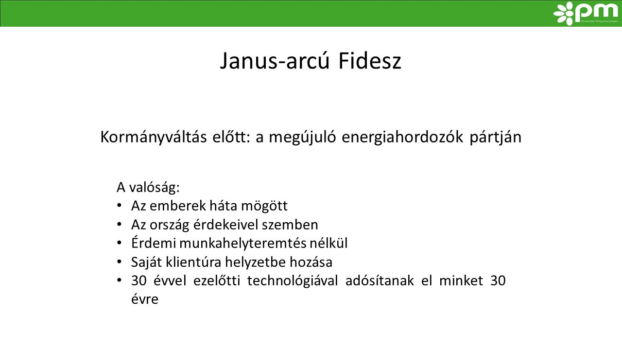 Janus-arcú Fidesz Kormányváltás előtt: a megújuló energiahordozók pártján A valóság: • Az emberek háta mögött • Az ország érdekeivel szemben • Érdemi munkahelyteremtés nélkül • Saját klientúra helyzetbe hozása • 30 évvel ezelőtti technológiával adósítanak el minket 30 évre