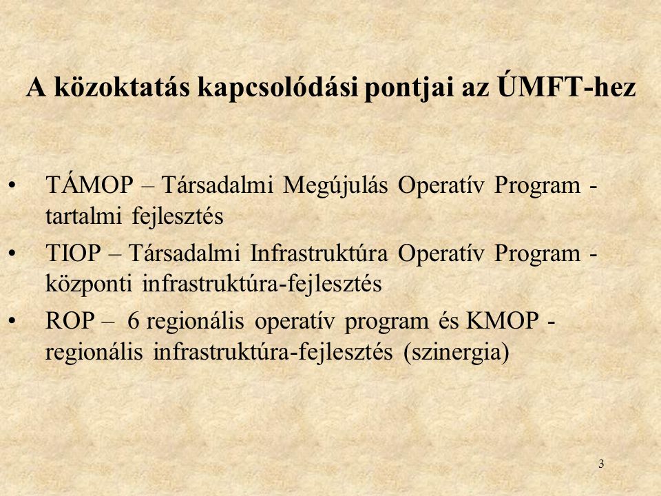 3 A közoktatás kapcsolódási pontjai az ÚMFT-hez •TÁMOP – Társadalmi Megújulás Operatív Program - tartalmi fejlesztés •TIOP – Társadalmi Infrastruktúra Operatív Program - központi infrastruktúra-fejlesztés •ROP – 6 regionális operatív program és KMOP - regionális infrastruktúra-fejlesztés (szinergia)