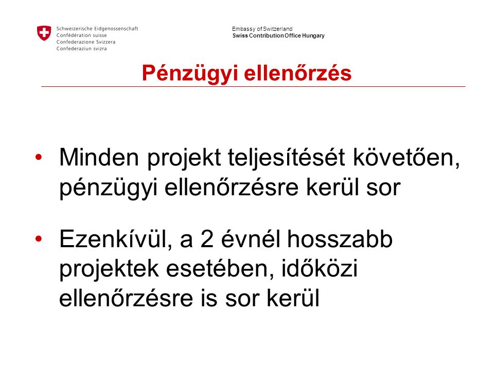 Embassy of Switzerland Swiss Contribution Office Hungary Pénzügyi ellenőrzés •Minden projekt teljesítését követően, pénzügyi ellenőrzésre kerül sor •Ezenkívül, a 2 évnél hosszabb projektek esetében, időközi ellenőrzésre is sor kerül