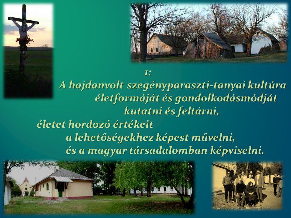 1: A hajdanvolt szegényparaszti-tanyai kultúra A hajdanvolt szegényparaszti-tanyai kultúra életformáját és gondolkodásmódját kutatni és feltárni, életet hordozó értékeit a lehetőségekhez képest művelni, és a magyar társadalomban képviselni.