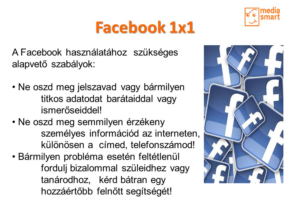 Facebook 1x1 A Facebook használatához szükséges alapvető szabályok: • Ne oszd meg jelszavad vagy bármilyen titkos adatodat barátaiddal vagy ismerőseiddel.