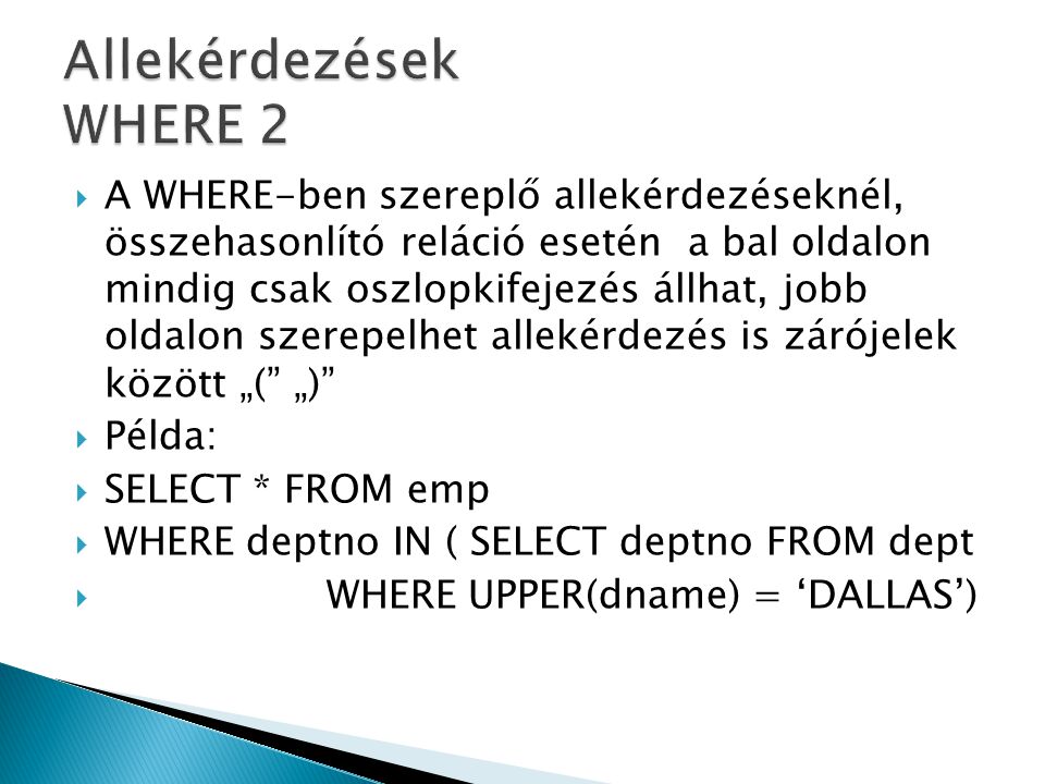  A WHERE-ben szereplő allekérdezéseknél, összehasonlító reláció esetén a bal oldalon mindig csak oszlopkifejezés állhat, jobb oldalon szerepelhet allekérdezés is zárójelek között „( „)  Példa:  SELECT * FROM emp  WHERE deptno IN ( SELECT deptno FROM dept  WHERE UPPER(dname) = ‘DALLAS’)