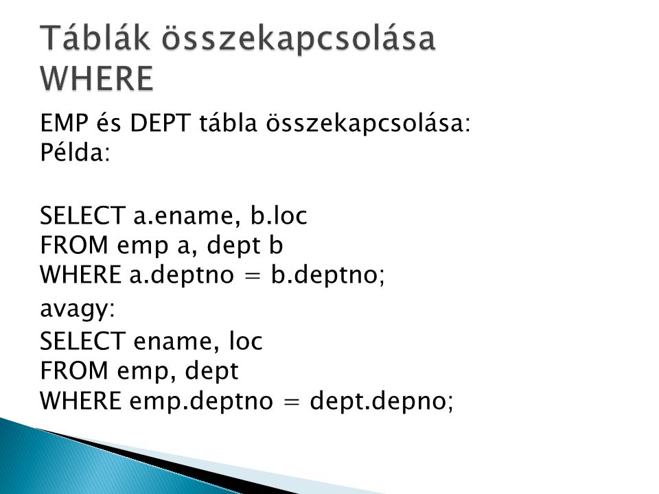 EMP és DEPT tábla összekapcsolása: Példa: SELECT a.ename, b.loc FROM emp a, dept b WHERE a.deptno = b.deptno; avagy: SELECT ename, loc FROM emp, dept WHERE emp.deptno = dept.depno;