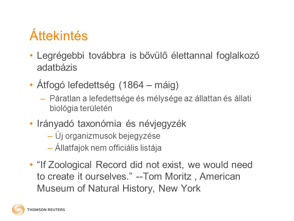 Áttekintés •Legrégebbi továbbra is bővülő élettannal foglalkozó adatbázis •Átfogó lefedettség (1864 – máig) –Páratlan a lefedettsége és mélysége az állattan és állati biológia területén •Irányadó taxonómia és névjegyzék –Új organizmusok bejegyzése –Állatfajok nem officiális listája • If Zoological Record did not exist, we would need to create it ourselves. --Tom Moritz, American Museum of Natural History, New York