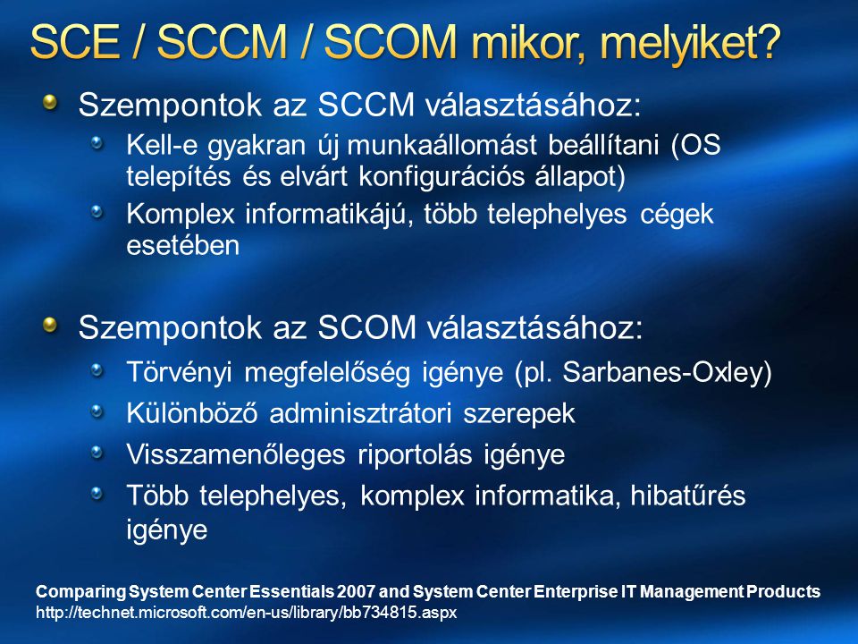 Comparing System Center Essentials 2007 and System Center Enterprise IT Management Products   Szempontok az SCCM választásához: Kell-e gyakran új munkaállomást beállítani (OS telepítés és elvárt konfigurációs állapot) Komplex informatikájú, több telephelyes cégek esetében Szempontok az SCOM választásához: Törvényi megfelelőség igénye (pl.