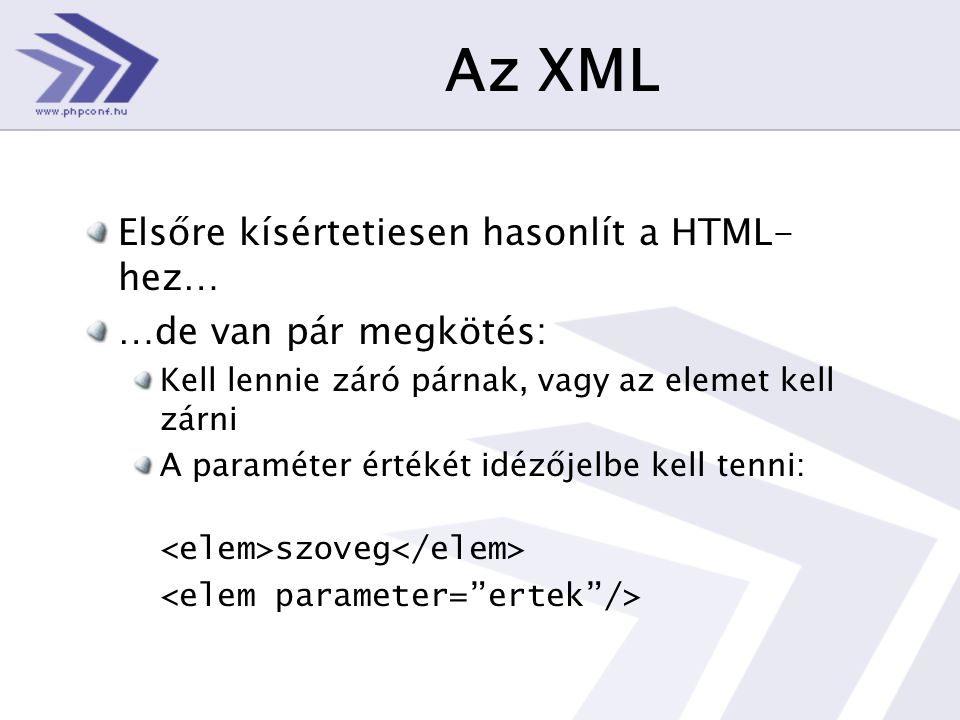 Az XML Elsőre kísértetiesen hasonlít a HTML- hez… …de van pár megkötés: Kell lennie záró párnak, vagy az elemet kell zárni A paraméter értékét idézőjelbe kell tenni: szoveg