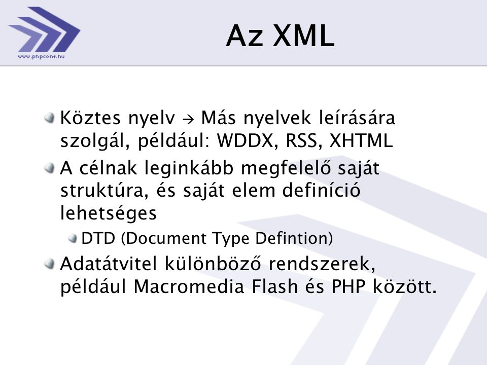 Az XML Köztes nyelv  Más nyelvek leírására szolgál, például: WDDX, RSS, XHTML A célnak leginkább megfelelő saját struktúra, és saját elem definíció lehetséges DTD (Document Type Defintion) Adatátvitel különböző rendszerek, például Macromedia Flash és PHP között.