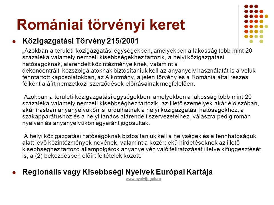 Romániai törvényi keret  Közigazgatási Törvény 215/2001 „ Azokban a területi-közigazgatási egységekben, amelyekben a lakosság több mint 20 százaléka valamely nemzeti kisebbségekhez tartozik, a helyi közigazgatási hatóságoknak, alárendelt közintézményeiknek, valamint a dekoncentrált közszolgálatoknak biztosítaniuk kell az anyanyelv használatát is a velük fenntartott kapcsolatokban, az Alkotmány, a jelen törvény és a Románia által részes félként aláírt nemzetközi szerződések előírásainak megfelelően.