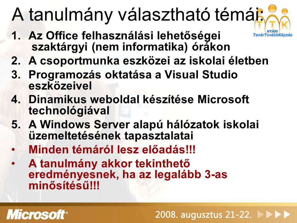 A tanulmány választható témái: 1.Az Office felhasználási lehetőségei szaktárgyi (nem informatika) órákon 2.A csoportmunka eszközei az iskolai életben 3.Programozás oktatása a Visual Studio eszközeivel 4.Dinamikus weboldal készítése Microsoft technológiával 5.A Windows Server alapú hálózatok iskolai üzemeltetésének tapasztalatai •Minden témáról lesz előadás!!.