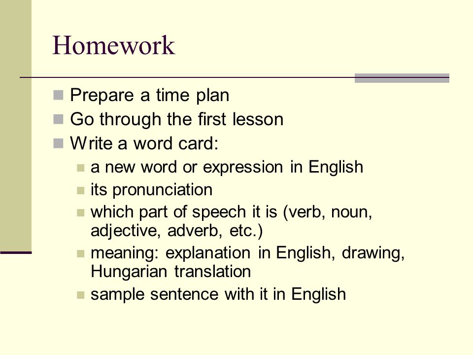 Homework  Prepare a time plan  Go through the first lesson  Write a word card:  a new word or expression in English  its pronunciation  which part of speech it is (verb, noun, adjective, adverb, etc.)  meaning: explanation in English, drawing, Hungarian translation  sample sentence with it in English