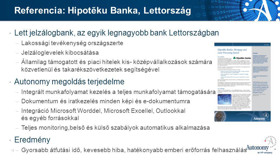 19 • Lett jelzálogbank, az egyik legnagyobb bank Lettországban – Lakossági tevékenység országszerte – Jelzáloglevelek kibocsátása – Államilag támogatott és piaci hitelek kis- középvállalkozások számára közvetlenül és takarékszövetkezetek segítségével • Autonomy megoldás terjedelme – Integrált munkafolyamat kezelés a teljes munkafolyamat támogatására – Dokumentum és iratkezelés minden képi és e-dokumentumra – Integráció Microsoft Worddel, Microsoft Excellel, Outlookkal és egyéb forrásokkal – Teljes monitoring,belső és külső szabályok automatikus alkalmazása • Eredmény – Gyorsabb átfutási idő, kevesebb hiba, hatékonyabb emberi erőforrás felhasználás Referencia: Hipotēku Banka, Lettország