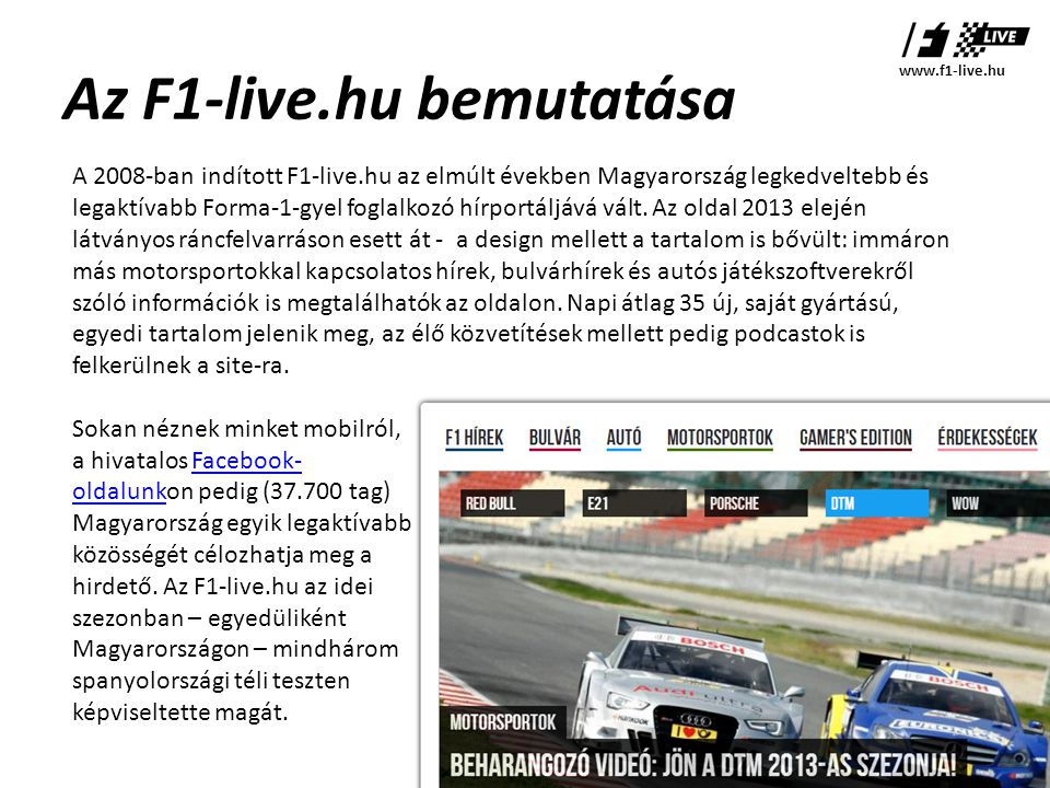 Az F1-live.hu bemutatása A 2008-ban indított F1-live.hu az elmúlt években Magyarország legkedveltebb és legaktívabb Forma-1-gyel foglalkozó hírportáljává vált.