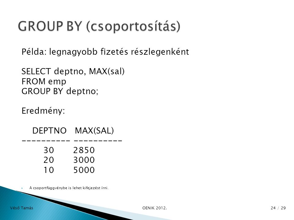 Példa: legnagyobb fizetés részlegenként SELECT deptno, MAX(sal) FROM emp GROUP BY deptno; Eredmény: DEPTNO MAX(SAL)  A csoportfüggvénybe is lehet kifejezést írni.