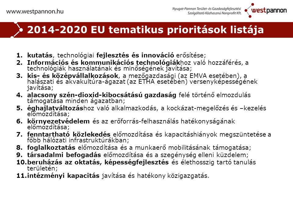 EU tematikus prioritások listája 1.kutatás, technológiai fejlesztés és innováció erősítése; 2.Információs és kommunikációs technológiákhoz való hozzáférés, a technológiák használatának és minőségének javítása; 3.kis- és középvállalkozások, a mezőgazdasági (az EMVA esetében), a halászati és akvakultúra-ágazat (az ETHA esetében) versenyképességének javítása; 4.alacsony szén-dioxid-kibocsátású gazdaság felé történő elmozdulás támogatása minden ágazatban; 5.éghajlatváltozáshoz való alkalmazkodás, a kockázat-megelőzés és –kezelés előmozdítása; 6.környezetvédelem és az erőforrás-felhasználás hatékonyságának előmozdítása; 7.fenntartható közlekedés előmozdítása és kapacitáshiányok megszüntetése a főbb hálózati infrastruktúrákban; 8.foglalkoztatás előmozdítása és a munkaerő mobilitásának támogatása; 9.társadalmi befogadás előmozdítása és a szegénység elleni küzdelem; 10.beruházás az oktatás, képességfejlesztés és élethosszig tartó tanulás területén; 11.intézményi kapacitás javítása és hatékony közigazgatás.