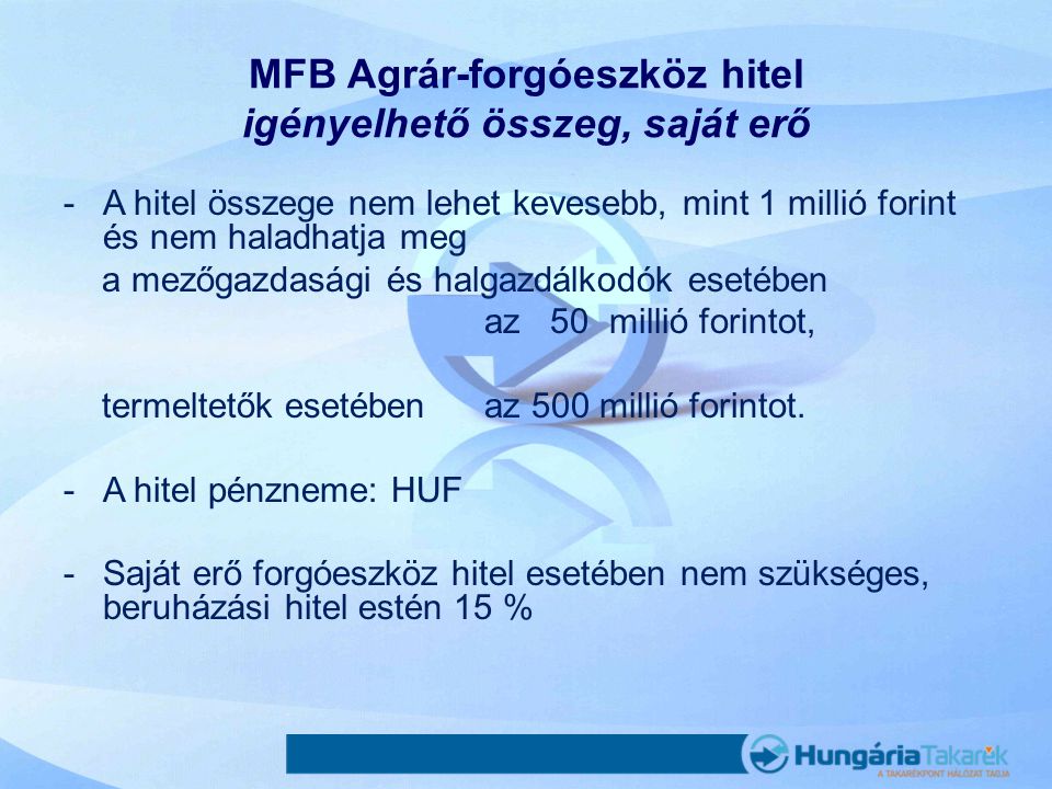 MFB Agrár-forgóeszköz hitel igényelhető összeg, saját erő -A hitel összege nem lehet kevesebb, mint 1 millió forint és nem haladhatja meg a mezőgazdasági és halgazdálkodók esetében az 50 millió forintot, termeltetők esetében az 500 millió forintot.