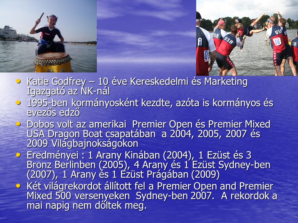 Who am I • Katie Godfrey – 10 éve Kereskedelmi és Marketing Igazgató az NK-nál • 1995-ben kormányosként kezdte, azóta is kormányos és evezős edző • Dobos volt az amerikai Premier Open és Premier Mixed USA Dragon Boat csapatában a 2004, 2005, 2007 és 2009 Világbajnokságokon • Eredményei : 1 Arany Kinában (2004), 1 Ezüst és 3 Bronz Berlinben (2005), 4 Arany és 1 Ezüst Sydney-ben (2007), 1 Arany és 1 Ezüst Prágában (2009) • Két világrekordot állított fel a Premier Open and Premier Mixed 500 versenyeken Sydney-ben 2007.