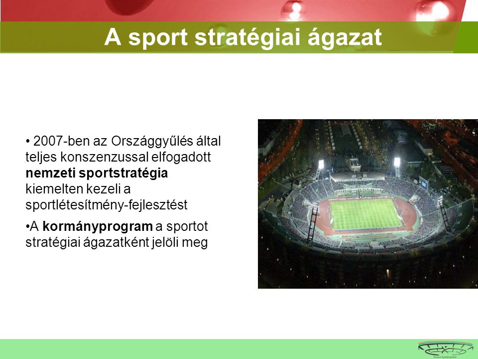A sport stratégiai ágazat • 2007-ben az Országgyűlés által teljes konszenzussal elfogadott nemzeti sportstratégia kiemelten kezeli a sportlétesítmény-fejlesztést •A kormányprogram a sportot stratégiai ágazatként jelöli meg
