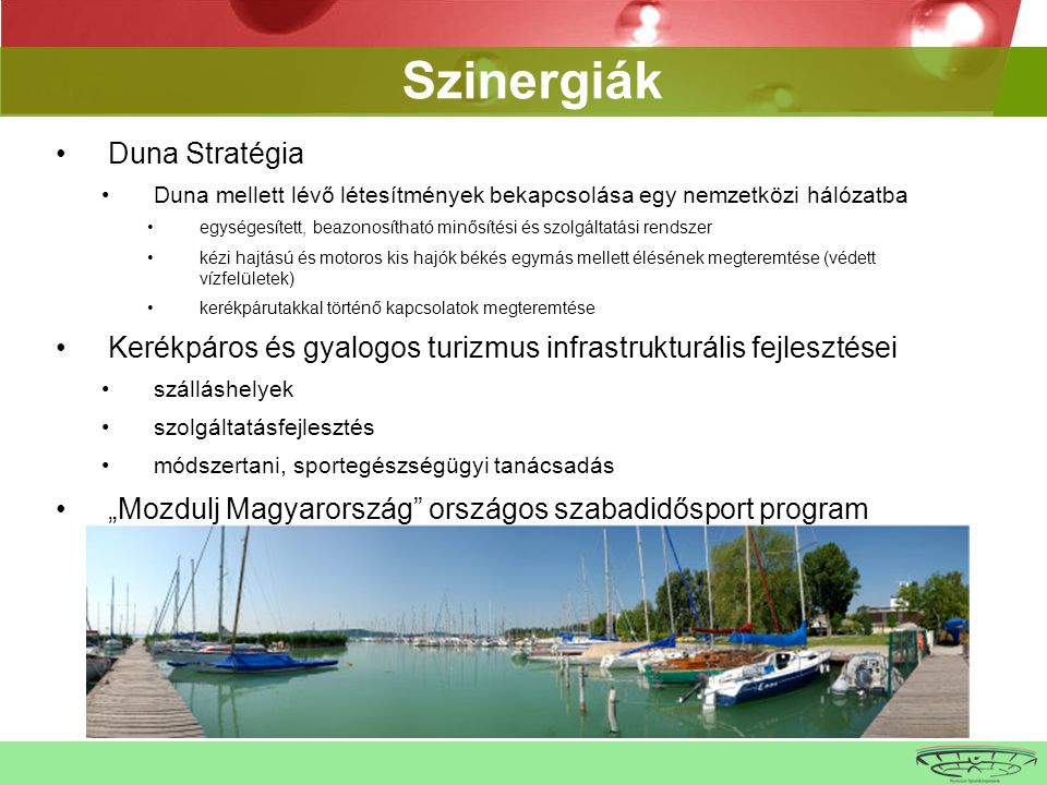 •Duna Stratégia •Duna mellett lévő létesítmények bekapcsolása egy nemzetközi hálózatba •egységesített, beazonosítható minősítési és szolgáltatási rendszer •kézi hajtású és motoros kis hajók békés egymás mellett élésének megteremtése (védett vízfelületek) •kerékpárutakkal történő kapcsolatok megteremtése •Kerékpáros és gyalogos turizmus infrastrukturális fejlesztései •szálláshelyek •szolgáltatásfejlesztés •módszertani, sportegészségügyi tanácsadás •„Mozdulj Magyarország országos szabadidősport program •téli sportok wrtbwrbwr Szinergiák
