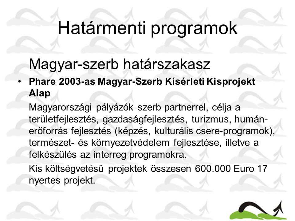Határmenti programok Magyar-szerb határszakasz •Phare 2003-as Magyar-Szerb Kísérleti Kisprojekt Alap Magyarországi pályázók szerb partnerrel, célja a területfejlesztés, gazdaságfejlesztés, turizmus, humán- erőforrás fejlesztés (képzés, kulturális csere-programok), természet- és környezetvédelem fejlesztése, illetve a felkészülés az interreg programokra.