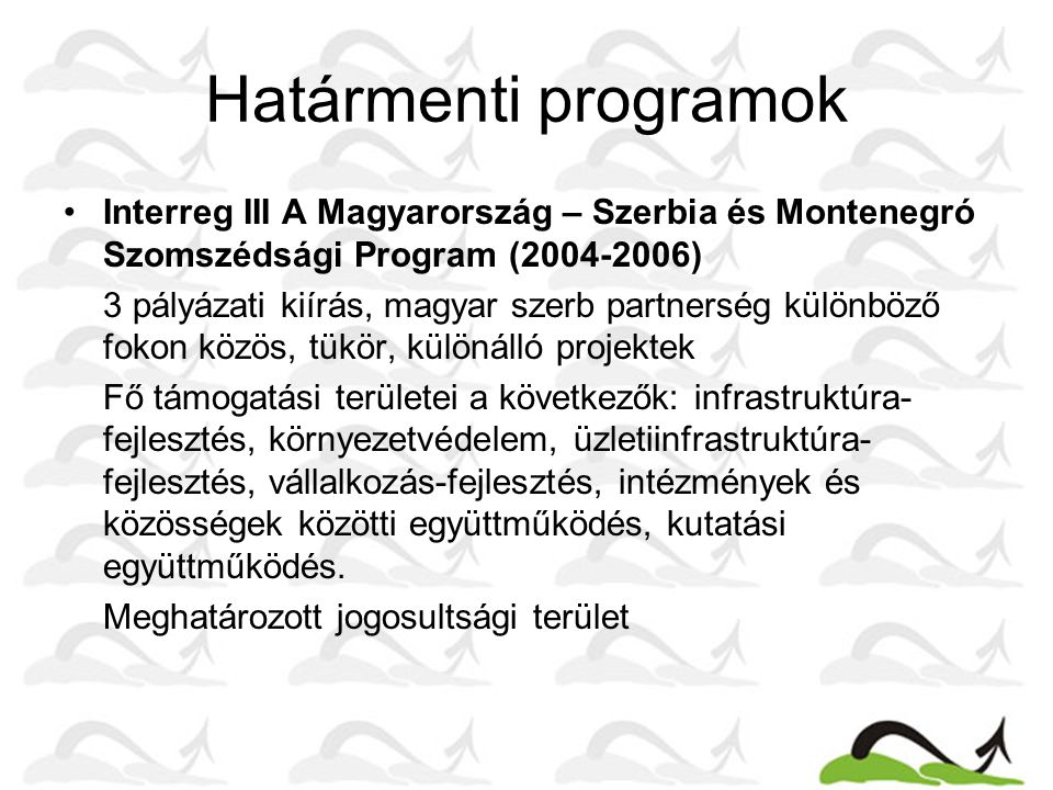 Határmenti programok •Interreg III A Magyarország – Szerbia és Montenegró Szomszédsági Program ( ) 3 pályázati kiírás, magyar szerb partnerség különböző fokon közös, tükör, különálló projektek Fő támogatási területei a következők: infrastruktúra- fejlesztés, környezetvédelem, üzletiinfrastruktúra- fejlesztés, vállalkozás-fejlesztés, intézmények és közösségek közötti együttműködés, kutatási együttműködés.