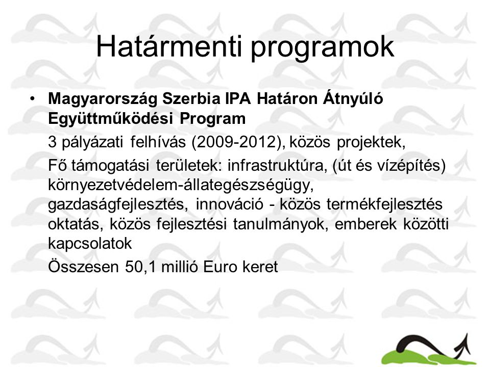 Határmenti programok •Magyarország Szerbia IPA Határon Átnyúló Együttműködési Program 3 pályázati felhívás ( ), közös projektek, Fő támogatási területek: infrastruktúra, (út és vízépítés) környezetvédelem-állategészségügy, gazdaságfejlesztés, innováció - közös termékfejlesztés oktatás, közös fejlesztési tanulmányok, emberek közötti kapcsolatok Összesen 50,1 millió Euro keret