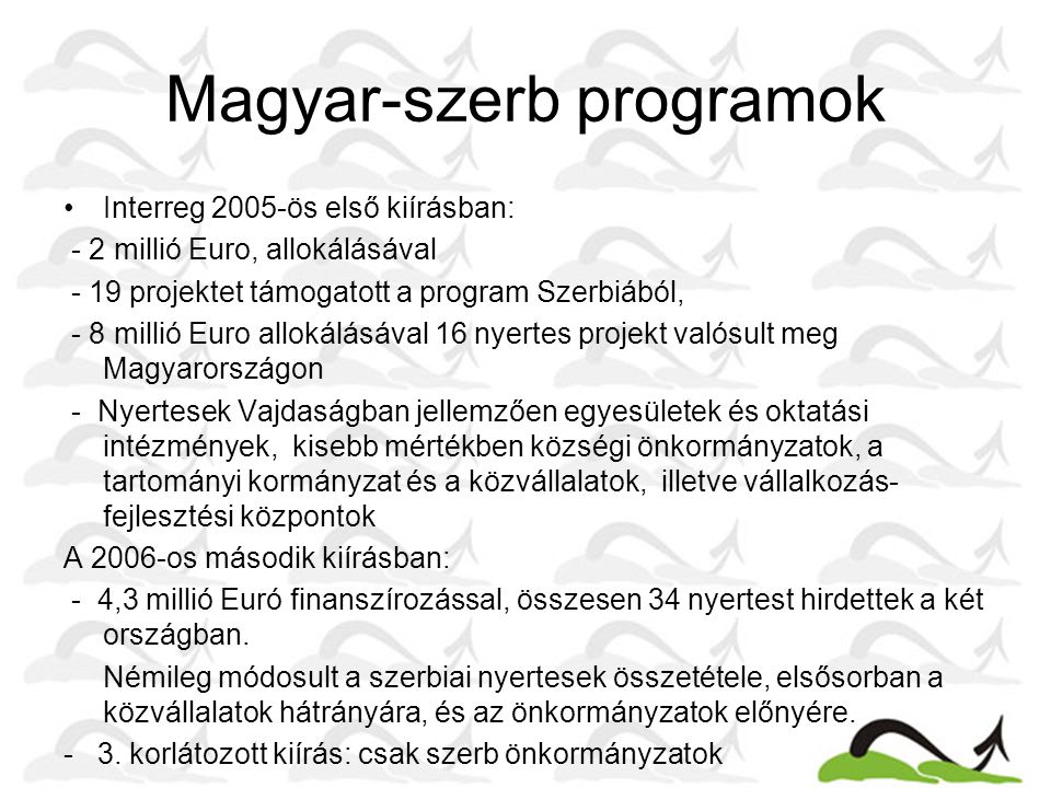Magyar-szerb programok •Interreg 2005-ös első kiírásban: - 2 millió Euro, allokálásával - 19 projektet támogatott a program Szerbiából, - 8 millió Euro allokálásával 16 nyertes projekt valósult meg Magyarországon - Nyertesek Vajdaságban jellemzően egyesületek és oktatási intézmények, kisebb mértékben községi önkormányzatok, a tartományi kormányzat és a közvállalatok, illetve vállalkozás- fejlesztési központok A 2006-os második kiírásban: - 4,3 millió Euró finanszírozással, összesen 34 nyertest hirdettek a két országban.
