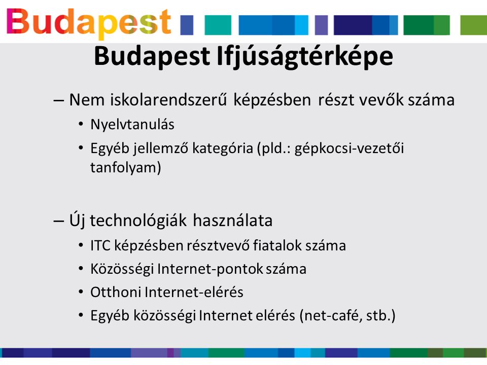 Budapest Ifjúságtérképe – Nem iskolarendszerű képzésben részt vevők száma • Nyelvtanulás • Egyéb jellemző kategória (pld.: gépkocsi-vezetői tanfolyam) – Új technológiák használata • ITC képzésben résztvevő fiatalok száma • Közösségi Internet-pontok száma • Otthoni Internet-elérés • Egyéb közösségi Internet elérés (net-café, stb.)