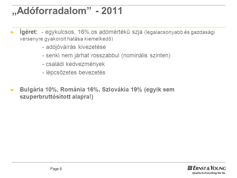 Page 8 „Adóforradalom ► Ígéret: - egykulcsos, 16%.os adómértékű szja (legalacsonyabb és gazdasági versenyre gyakorolt hatása kiemelkedő) - adójóváírás kivezetése - senki nem járhat rosszabbul (nominális szinten) - családi kedvezmények - lépcsőzetes bevezetés ► Bulgária 10%, Románia 16%, Szlovákia 19% (egyik sem szuperbruttósított alapra!)