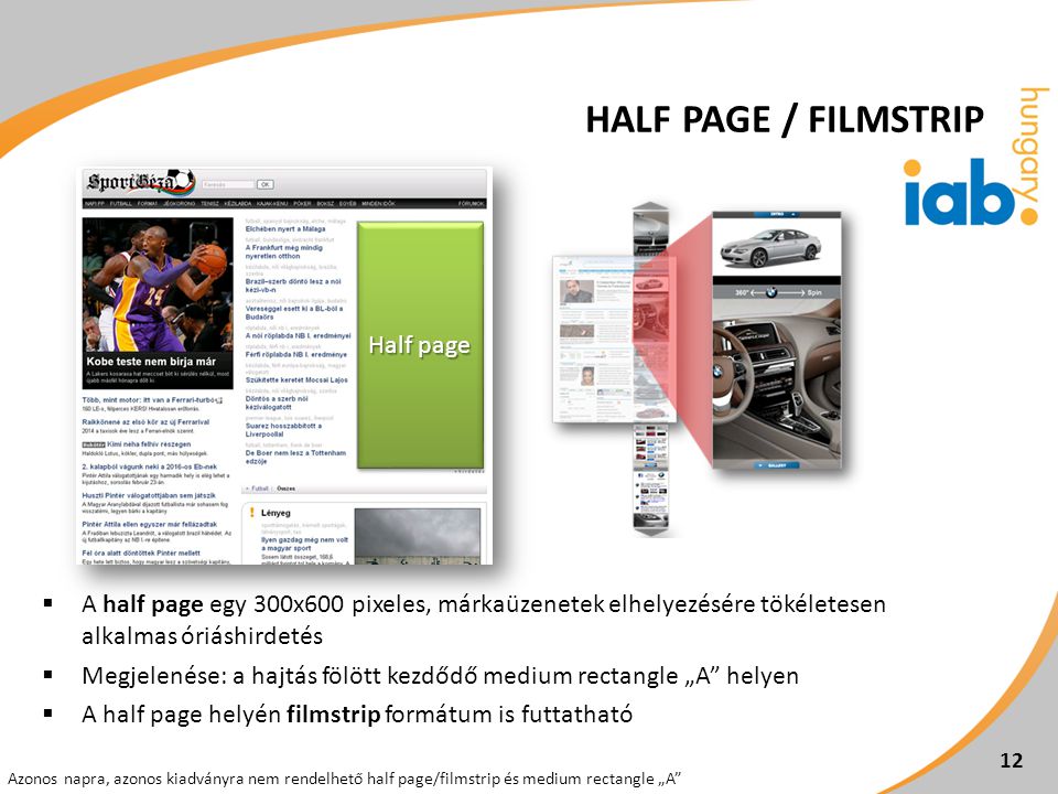  A half page egy 300x600 pixeles, márkaüzenetek elhelyezésére tökéletesen alkalmas óriáshirdetés  Megjelenése: a hajtás fölött kezdődő medium rectangle „A helyen  A half page helyén filmstrip formátum is futtatható 12 Azonos napra, azonos kiadványra nem rendelhető half page/filmstrip és medium rectangle „A Half page HALF PAGE / FILMSTRIP
