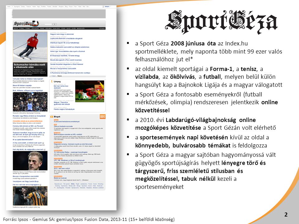  a Sport Géza 2008 júniusa óta az Index.hu sportmelléklete, mely naponta több mint 99 ezer valós felhasználóhoz jut el*  az oldal kiemelt sportágai a Forma-1, a tenisz, a vízilabda, az ökölvívás, a futball, melyen belül külön hangsúlyt kap a Bajnokok Ligája és a magyar válogatott  a Sport Géza a fontosabb eseményekről (futball mérkőzések, olimpia) rendszeresen jelentkezik online közvetítéssel  a 2010.