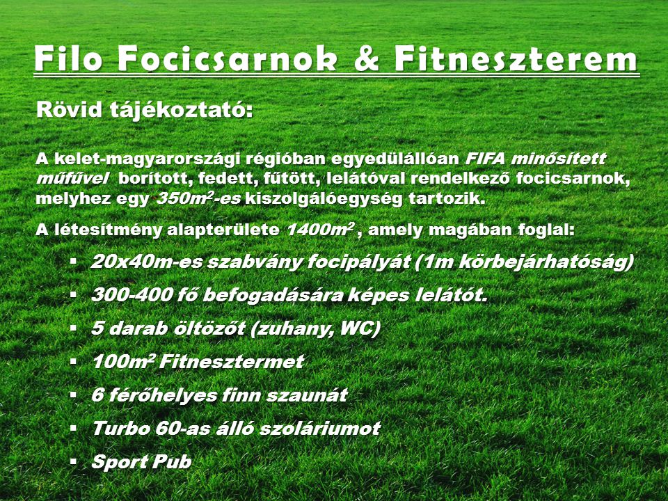 Filo Focicsarnok & Fitneszterem Rövid tájékoztató: A kelet-magyarországi régióban egyedülállóan FIFA minősített műfűvel borított, fedett, fűtött, lelátóval rendelkező focicsarnok, melyhez egy 350m 2 -es kiszolgálóegység tartozik.