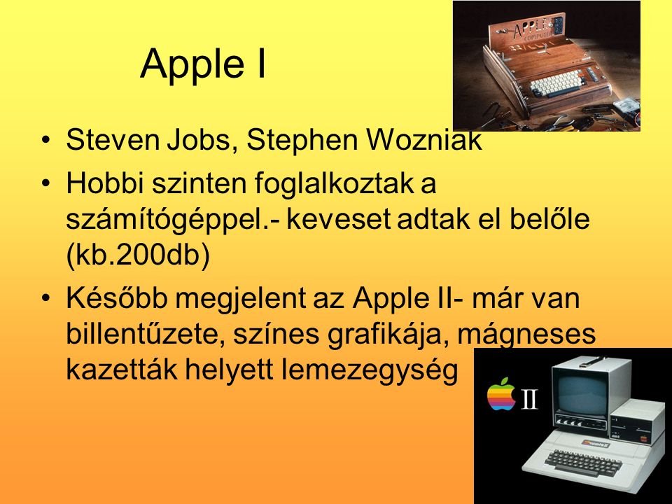 Apple I •Steven Jobs, Stephen Wozniak •Hobbi szinten foglalkoztak a számítógéppel.- keveset adtak el belőle (kb.200db) •Később megjelent az Apple II- már van billentűzete, színes grafikája, mágneses kazetták helyett lemezegység