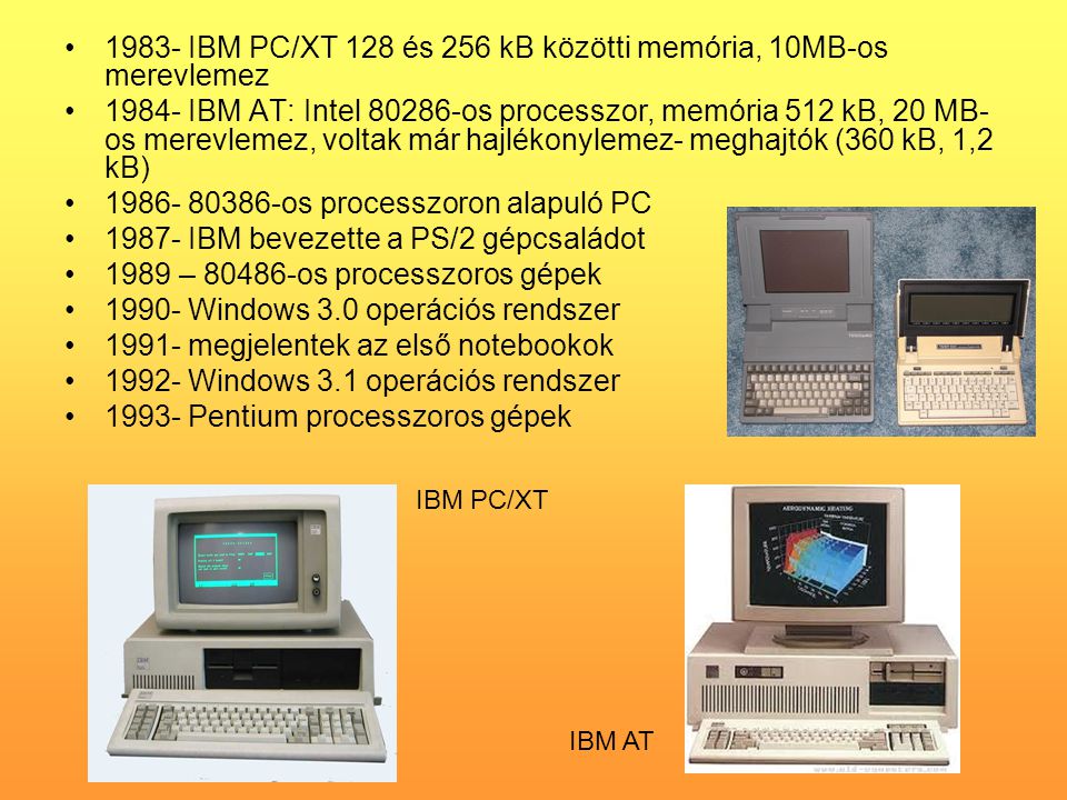 •1983- IBM PC/XT 128 és 256 kB közötti memória, 10MB-os merevlemez •1984- IBM AT: Intel os processzor, memória 512 kB, 20 MB- os merevlemez, voltak már hajlékonylemez- meghajtók (360 kB, 1,2 kB) • os processzoron alapuló PC •1987- IBM bevezette a PS/2 gépcsaládot •1989 – os processzoros gépek •1990- Windows 3.0 operációs rendszer •1991- megjelentek az első notebookok •1992- Windows 3.1 operációs rendszer •1993- Pentium processzoros gépek IBM PC/XT IBM AT