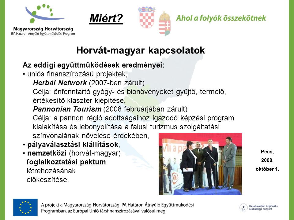 Horvát-magyar kapcsolatok Az eddigi együttműködések eredményei: • uniós finanszírozású projektek, Herbál Network (2007-ben zárult) Célja: önfenntartó gyógy- és bionövényeket gyűjtő, termelő, értékesítő klaszter kiépítése, Pannonian Tourism (2008 februárjában zárult) Célja: a pannon régió adottságaihoz igazodó képzési program kialakítása és lebonyolítása a falusi turizmus szolgáltatási színvonalának növelése érdekében, • pályaválasztási kiállítások, • nemzetközi (horvát-magyar) foglalkoztatási paktum létrehozásának előkészítése.