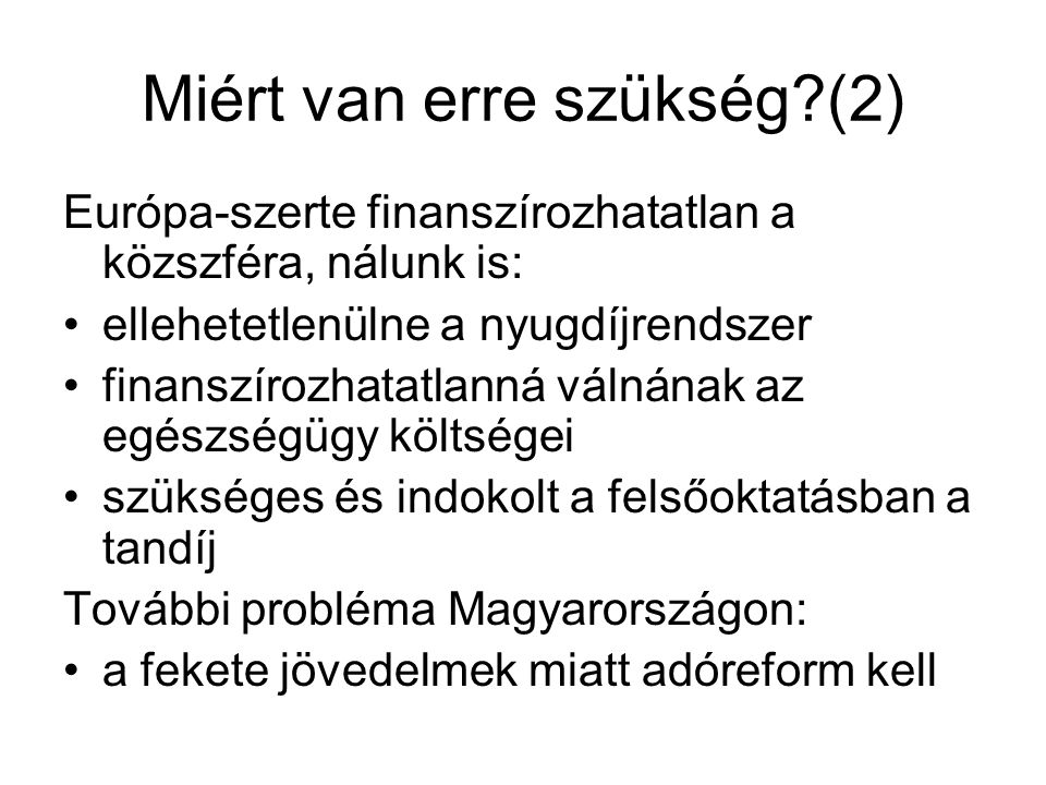 Miért van erre szükség (2) Európa-szerte finanszírozhatatlan a közszféra, nálunk is: •ellehetetlenülne a nyugdíjrendszer •finanszírozhatatlanná válnának az egészségügy költségei •szükséges és indokolt a felsőoktatásban a tandíj További probléma Magyarországon: •a fekete jövedelmek miatt adóreform kell
