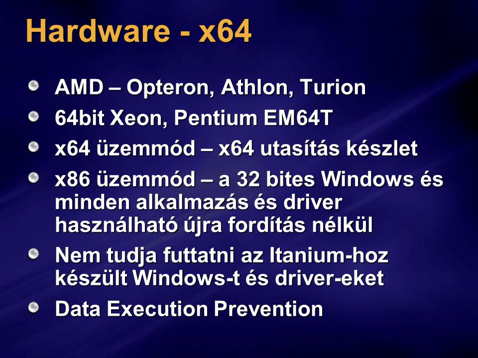 Hardware - x64 AMD – Opteron, Athlon, Turion 64bit Xeon, Pentium EM64T x64 üzemmód – x64 utasítás készlet x86 üzemmód – a 32 bites Windows és minden alkalmazás és driver használható újra fordítás nélkül Nem tudja futtatni az Itanium-hoz készült Windows-t és driver-eket Data Execution Prevention
