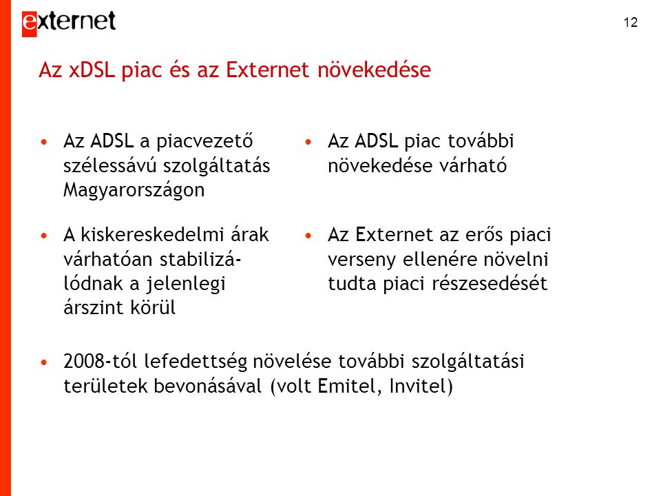 12 Az xDSL piac és az Externet növekedése •Az ADSL a piacvezető szélessávú szolgáltatás Magyarországon •Az ADSL piac további növekedése várható •A kiskereskedelmi árak várhatóan stabilizá- lódnak a jelenlegi árszint körül •Az Externet az erős piaci verseny ellenére növelni tudta piaci részesedését •2008-tól lefedettség növelése további szolgáltatási területek bevonásával (volt Emitel, Invitel)