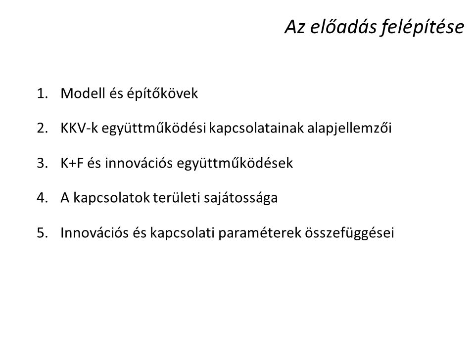 Az előadás felépítése 1.Modell és építőkövek 2.KKV-k együttműködési kapcsolatainak alapjellemzői 3.K+F és innovációs együttműködések 4.A kapcsolatok területi sajátossága 5.Innovációs és kapcsolati paraméterek összefüggései