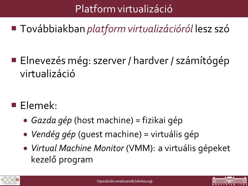 Operációs rendszerek (vimia219) Platform virtualizáció  Továbbiakban platform virtualizációról lesz szó  Elnevezés még: szerver / hardver / számítógép virtualizáció  Elemek:  Gazda gép (host machine) = fizikai gép  Vendég gép (guest machine) = virtuális gép  Virtual Machine Monitor (VMM): a virtuális gépeket kezelő program