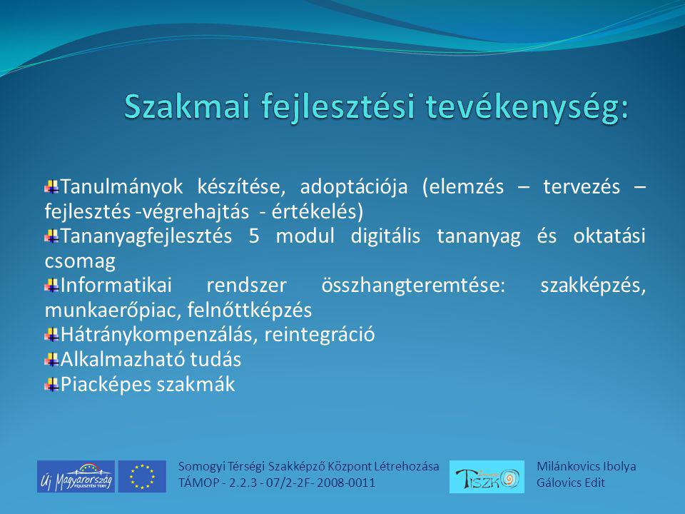 Somogyi Térségi Szakképző Központ Létrehozása TÁMOP /2-2F Milánkovics Ibolya Gálovics Edit Tanulmányok készítése, adoptációja (elemzés – tervezés – fejlesztés -végrehajtás - értékelés) Tananyagfejlesztés 5 modul digitális tananyag és oktatási csomag Informatikai rendszer összhangteremtése: szakképzés, munkaerőpiac, felnőttképzés Hátránykompenzálás, reintegráció Alkalmazható tudás Piacképes szakmák