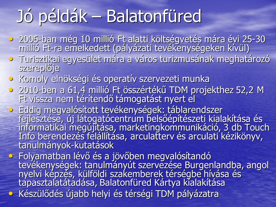 Jó példák – Balatonfüred • 2006-ban még 10 millió Ft alatti költségvetés mára évi millió Ft-ra emelkedett (pályázati tevékenységeken kívül) • Turisztikai egyesület mára a város turizmusának meghatározó szereplője • Komoly elnökségi és operatív szervezeti munka • 2010-ben a 61,4 millió Ft összértékű TDM projekthez 52,2 M Ft vissza nem térítendő támogatást nyert el • Eddig megvalósított tevékenységek: táblarendszer fejlesztése, új látogatócentrum belsőépítészeti kialakítása és informatikai megújítása, marketingkommunikáció, 3 db Touch Info berendezés felállítása, arculatterv és arculati kézikönyv, tanulmányok-kutatások • Folyamatban lévő és a jövőben megvalósítandó tevékenységek: tanulmányút szervezése Burgenlandba, angol nyelvi képzés, külföldi szakemberek térségbe hívása és tapasztalatátadása, Balatonfüred Kártya kialakítása • Készülődés újabb helyi és térségi TDM pályázatra