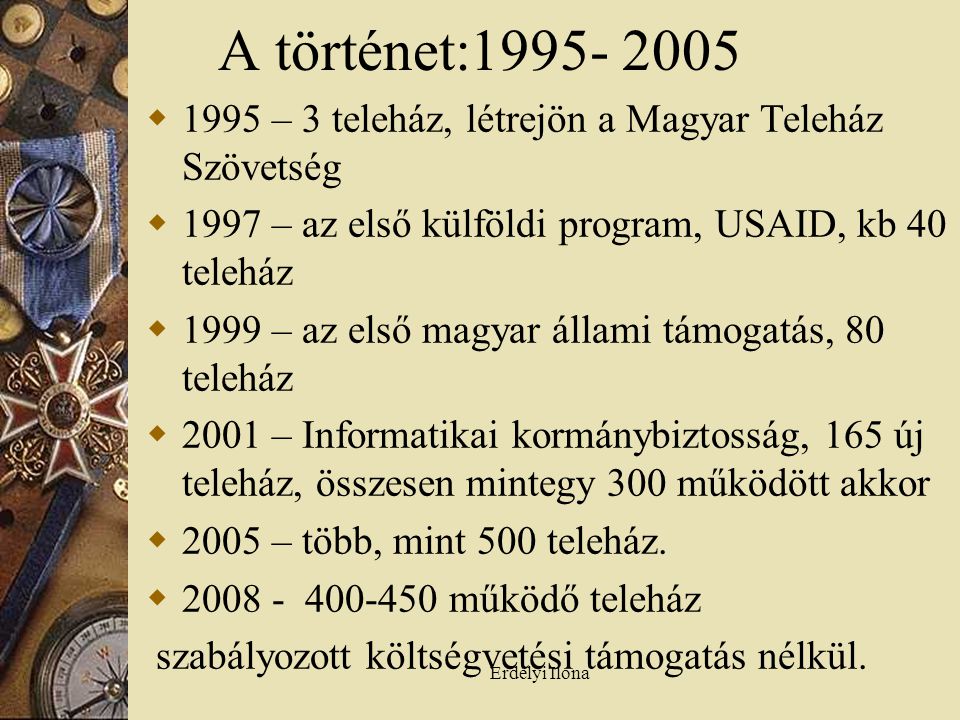 Erdélyi Ilona A történet:  1995 – 3 teleház, létrejön a Magyar Teleház Szövetség  1997 – az első külföldi program, USAID, kb 40 teleház  1999 – az első magyar állami támogatás, 80 teleház  2001 – Informatikai kormánybiztosság, 165 új teleház, összesen mintegy 300 működött akkor  2005 – több, mint 500 teleház.
