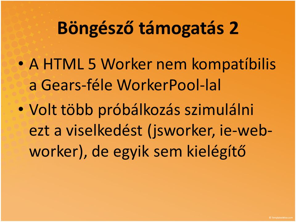 Böngésző támogatás 2 • A HTML 5 Worker nem kompatíbilis a Gears-féle WorkerPool-lal • Volt több próbálkozás szimulálni ezt a viselkedést (jsworker, ie-web- worker), de egyik sem kielégítő