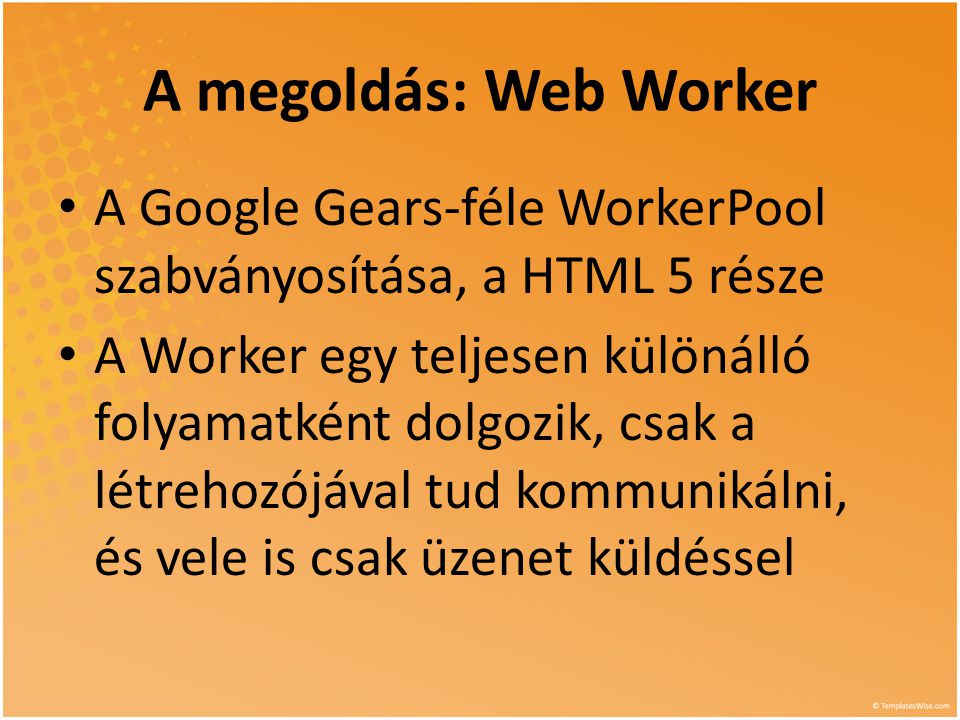 A megoldás: Web Worker • A Google Gears-féle WorkerPool szabványosítása, a HTML 5 része • A Worker egy teljesen különálló folyamatként dolgozik, csak a létrehozójával tud kommunikálni, és vele is csak üzenet küldéssel
