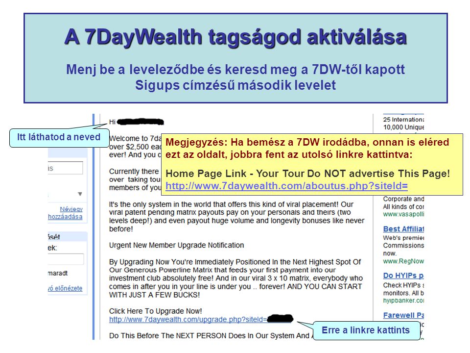 A 7DayWealth tagságod aktiválása A 7DayWealth tagságod aktiválása Menj be a leveleződbe és keresd meg a 7DW-től kapott Sigups címzésű második levelet Itt láthatod a neved Erre a linkre kattints Megjegyzés: Ha bemész a 7DW irodádba, onnan is eléred ezt az oldalt, jobbra fent az utolsó linkre kattintva: Home Page Link - Your Tour Do NOT advertise This Page.