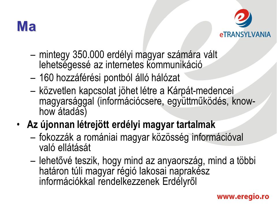 Ma –mintegy erdélyi magyar számára vált lehetségessé az internetes kommunikáció –160 hozzáférési pontból álló hálózat –közvetlen kapcsolat jöhet létre a Kárpát-medencei magyarsággal (információcsere, együttműködés, know- how átadás) • Az újonnan létrejött erdélyi magyar tartalmak –fokozzák a romániai magyar közösség információval való ellátását –lehetővé teszik, hogy mind az anyaország, mind a többi határon túli magyar régió lakosai naprakész információkkal rendelkezzenek Erdélyről