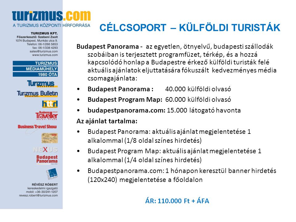 CÉLCSOPORT – KÜLFÖLDI TURISTÁK Budapest Panorama - az egyetlen, ötnyelvű, budapesti szállodák szobáiban is terjesztett programfüzet, térkép, és a hozzá kapcsolódó honlap a Budapestre érkező külföldi turisták felé aktuális ajánlatok eljuttatására fókuszált kedvezményes média csomagajánlata: •Budapest Panorama : külföldi olvasó •Budapest Program Map: külföldi olvasó •budapestpanorama.com: látogató havonta Az ajánlat tartalma: •Budapest Panorama: aktuális ajánlat megjelentetése 1 alkalommal (1/8 oldal színes hirdetés) •Budapest Program Map: aktuális ajánlat megjelentetése 1 alkalommal (1/4 oldal színes hirdetés) •Budapestpanorama.com: 1 hónapon keresztül banner hirdetés (120x240) megjelentetése a főoldalon ÁR: Ft + ÁFA
