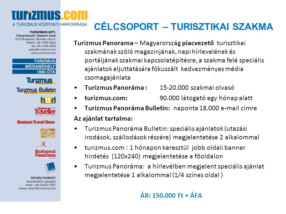 CÉLCSOPORT – TURISZTIKAI SZAKMA Turizmus Panorama – Magyarország piacvezető turisztikai szakmának szóló magazinjának, napi hírlevelének és portáljának szakmai kapcsolatépítésre, a szakma felé speciális ajánlatok eljuttatására fókuszált kedvezményes média csomagajánlata •Turizmus Panoráma : szakmai olvasó •turizmus.com: látogató egy hónap alatt •Turizmus Panoráma Bulletin: naponta címre Az ajánlat tartalma: •Turizmus Panoráma Bulletin: speciális ajánlatok (utazási irodások, szállodások részére) megjelentetése 2 alkalommal •turizmus.com : 1 hónapon keresztül jobb oldali banner hirdetés (120x240) megjelentetése a főoldalon •Turizmus Panoráma: a hírlevélben megjelent speciális ajánlat megjelentetése 1 alkalommal (1/4 színes oldal ) ÁR: Ft + ÁFA
