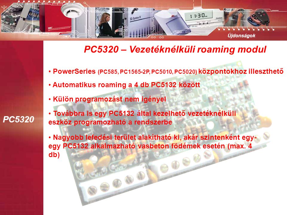 PC5320 Újdonságok PC5320 – Vezetéknélküli roaming modul • PowerSeries (PC585, PC1565-2P, PC5010, PC5020) központokhoz illeszthető • Automatikus roaming a 4 db PC5132 között • Külön programozást nem igényel • Továbbra is egy PC5132 által kezelhető vezetéknélküli eszköz programozható a rendszerbe • Nagyobb lefedési terület alakítható ki, akár szintenként egy- egy PC5132 alkalmazható vasbeton födémek esetén (max.